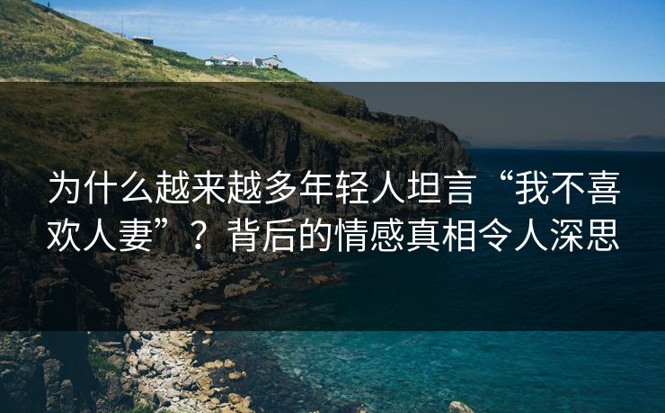 为什么越来越多年轻人坦言“我不喜欢人妻”？背后的情感真相令人深思