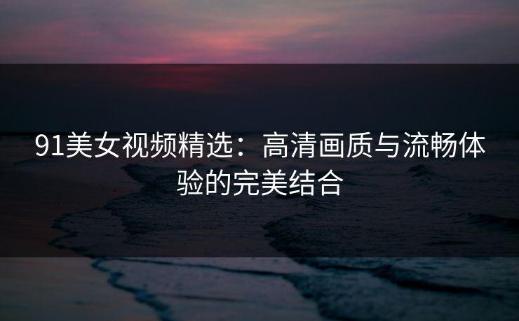 91美女视频精选：高清画质与流畅体验的完美结合