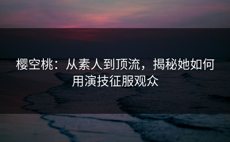 樱空桃：从素人到顶流，揭秘她如何用演技征服观众