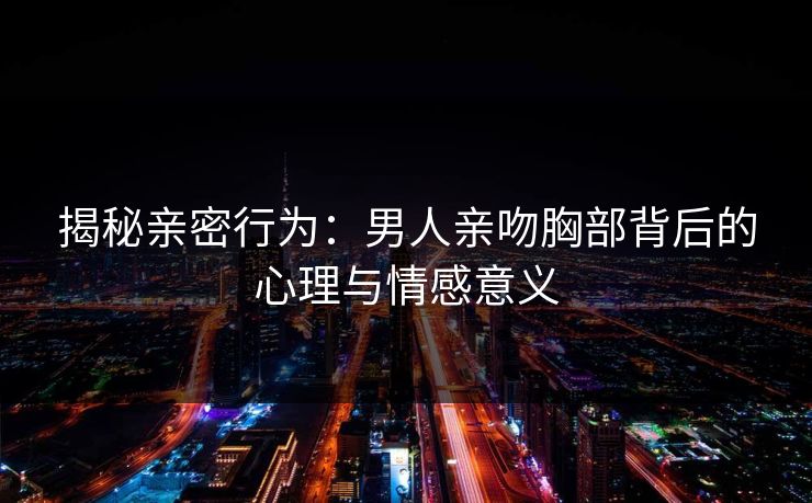 揭秘亲密行为：男人亲吻胸部背后的心理与情感意义