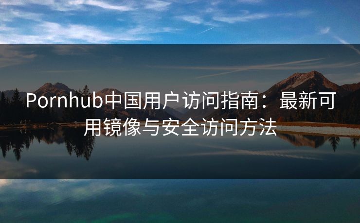 Pornhub中国用户访问指南：最新可用镜像与安全访问方法  第1张