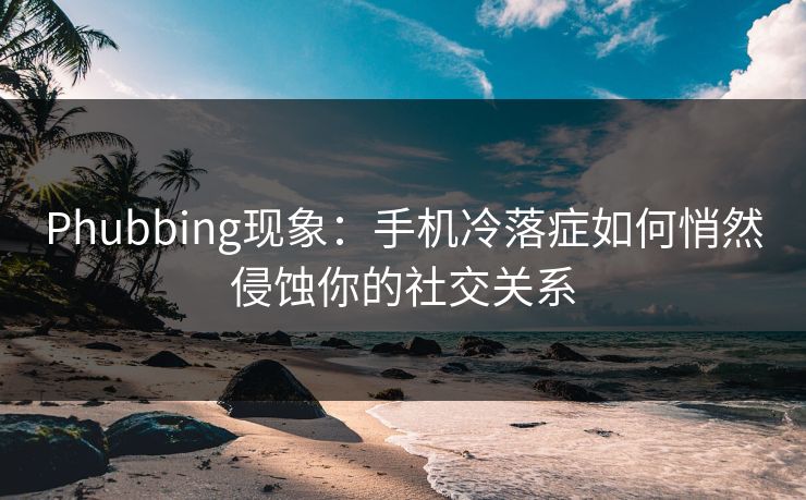 Phubbing现象：手机冷落症如何悄然侵蚀你的社交关系  第1张