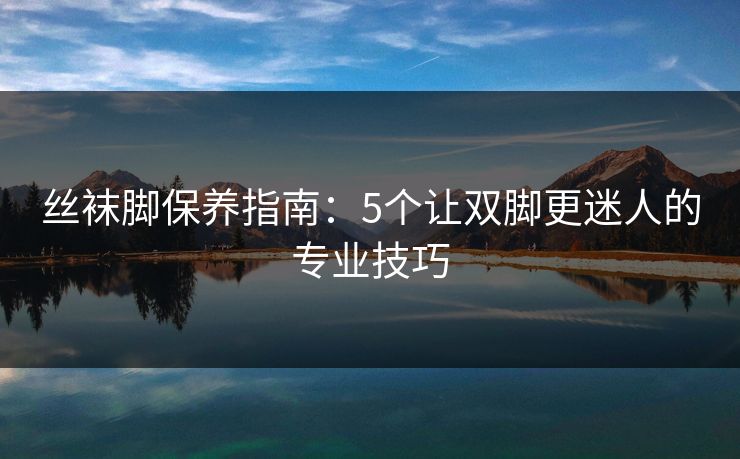 丝袜脚保养指南：5个让双脚更迷人的专业技巧