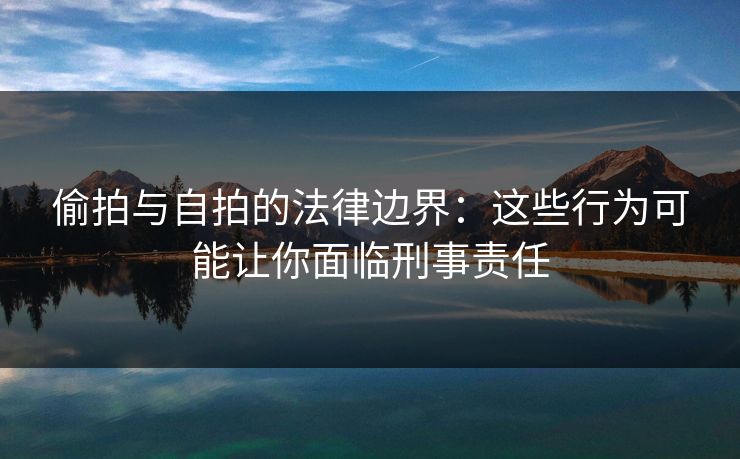 偷拍与自拍的法律边界：这些行为可能让你面临刑事责任