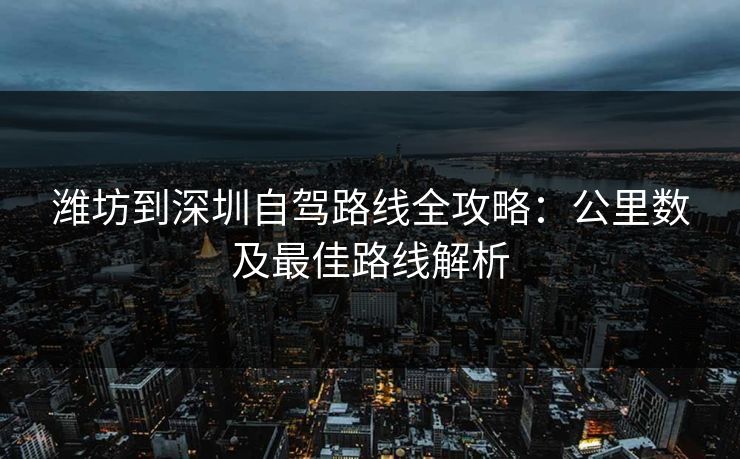 潍坊到深圳自驾路线全攻略：公里数及最佳路线解析