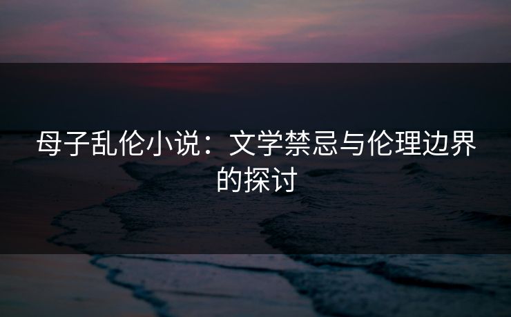 母子乱伦小说：文学禁忌与伦理边界的探讨