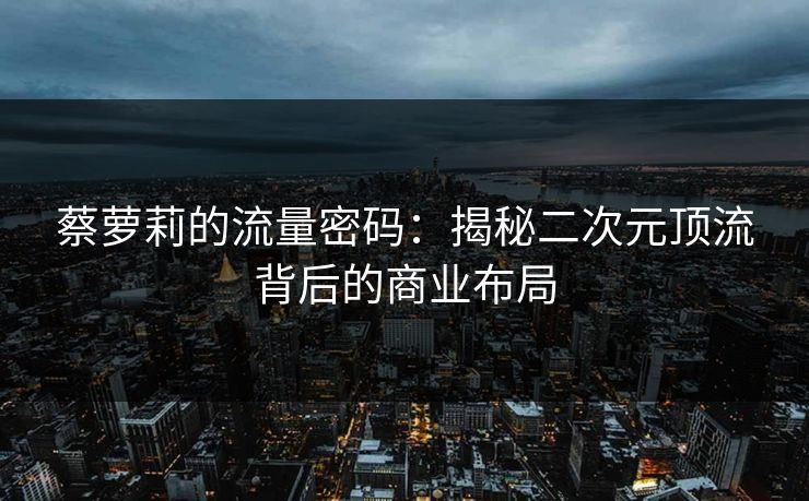 蔡萝莉的流量密码：揭秘二次元顶流背后的商业布局
