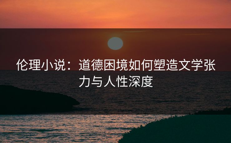 伦理小说：道德困境如何塑造文学张力与人性深度