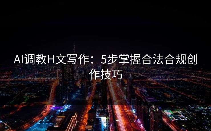 AI调教H文写作：5步掌握合法合规创作技巧