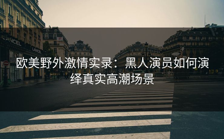 欧美野外激情实录：黑人演员如何演绎真实高潮场景