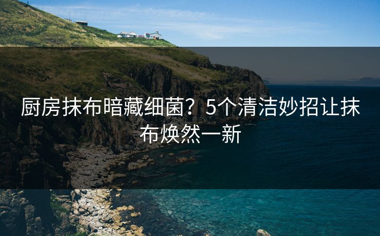 厨房抹布暗藏细菌？5个清洁妙招让抹布焕然一新