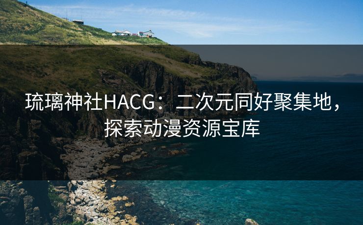 琉璃神社HACG：二次元同好聚集地，探索动漫资源宝库