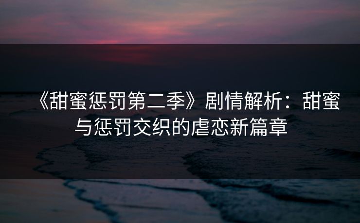 《甜蜜惩罚第二季》剧情解析：甜蜜与惩罚交织的虐恋新篇章