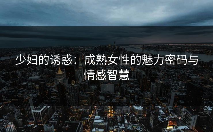 少妇的诱惑：成熟女性的魅力密码与情感智慧