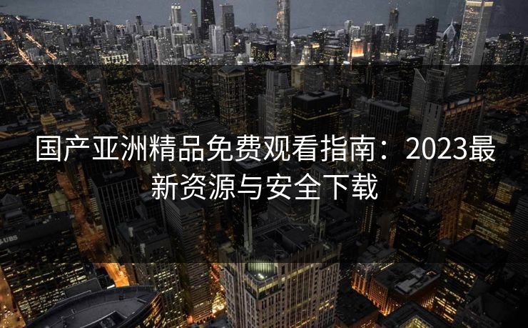 国产亚洲精品免费观看指南：2023最新资源与安全下载