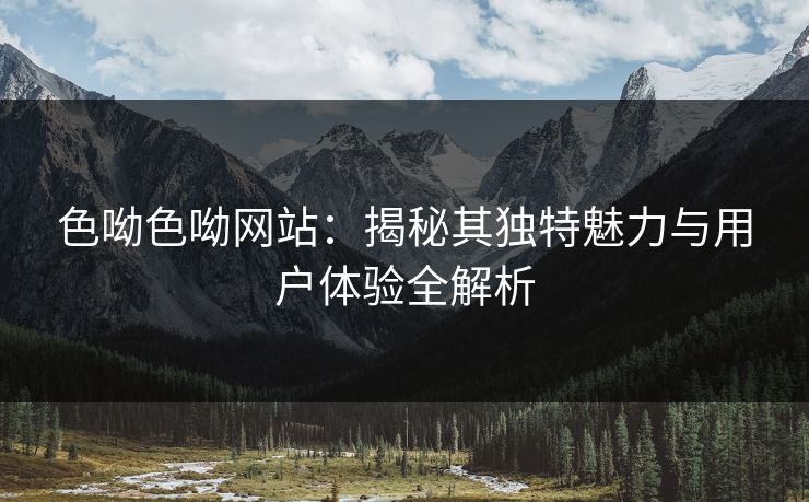 色呦色呦网站：揭秘其独特魅力与用户体验全解析