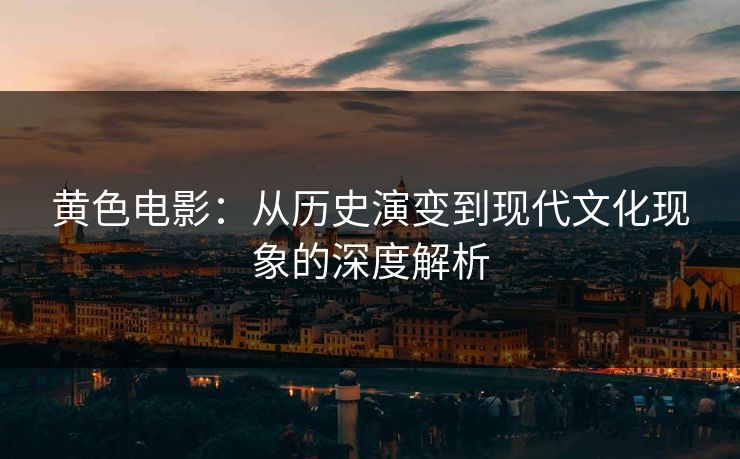 黄色电影：从历史演变到现代文化现象的深度解析