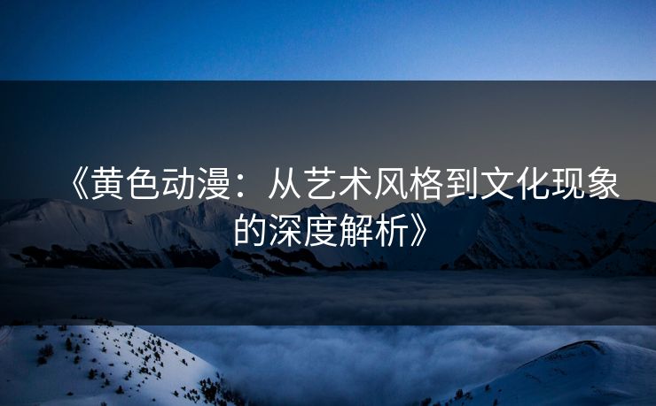 《黄色动漫：从艺术风格到文化现象的深度解析》