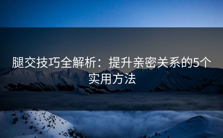 腿交技巧全解析：提升亲密关系的5个实用方法