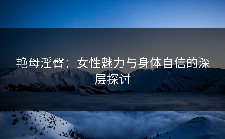 艳母淫臀：女性魅力与身体自信的深层探讨
