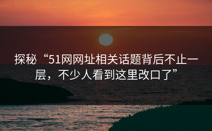 探秘“51网网址相关话题背后不止一层，不少人看到这里改口了”