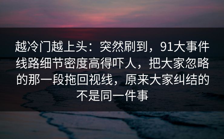越冷门越上头：突然刷到，91大事件线路细节密度高得吓人，把大家忽略的那一段拖回视线，原来大家纠结的不是同一件事