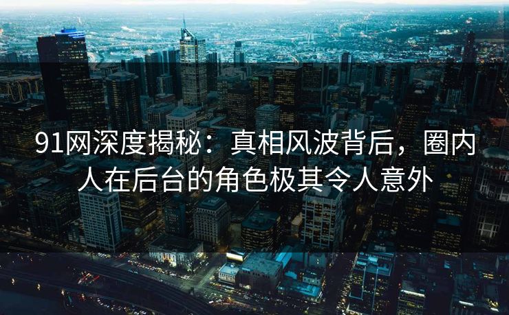 91网深度揭秘：真相风波背后，圈内人在后台的角色极其令人意外