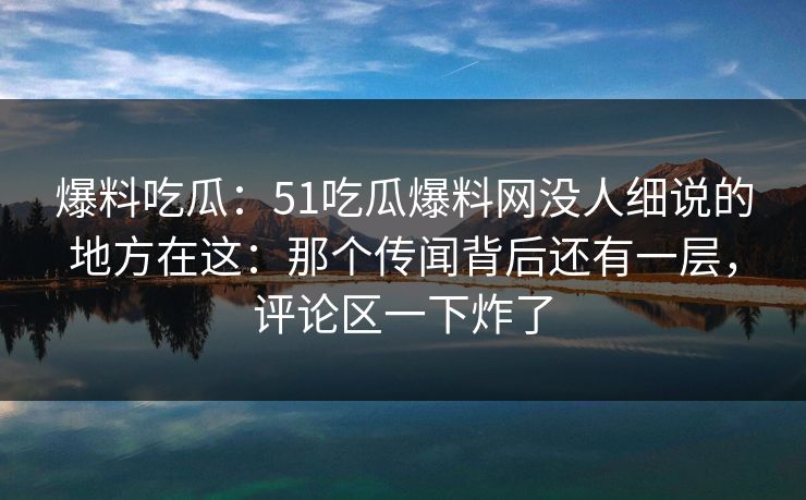 爆料吃瓜：51吃瓜爆料网没人细说的地方在这：那个传闻背后还有一层，评论区一下炸了